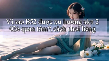 Vì sao B52 được xu hướng slot 2026 quan tâm, cách chơi liêng